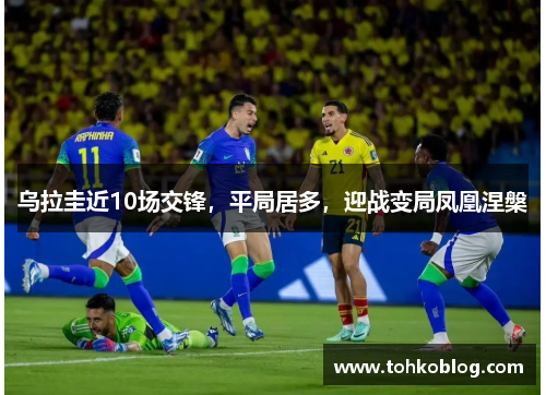 乌拉圭近10场交锋，平局居多，迎战变局凤凰涅槃